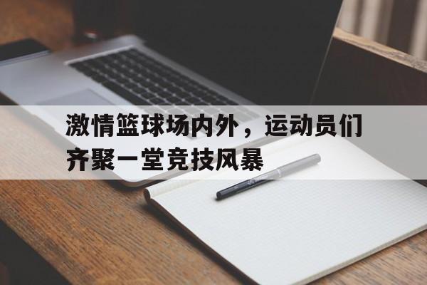 关于激情篮球场内外，运动员们齐聚一堂竞技风暴的信息