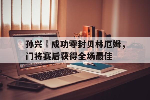 孙兴慜成功零封贝林厄姆，门将赛后获得全场最佳