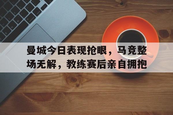 曼城今日表现抢眼，马竞整场无解，教练赛后亲自拥抱